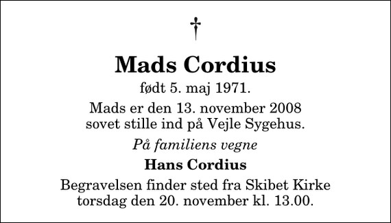 <p>Mads Cordius<br />født 5. maj 1971.<br />Mads er den 13. november 2008 sovet stille ind på Vejle Sygehus.<br />På familiens vegne<br />Hans Cordius<br />Begravelsen finder sted fra Skibet Kirke torsdag den 20. november kl. 13.00</p>