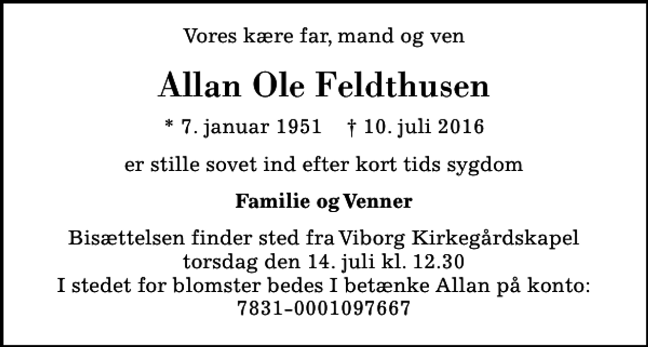 <p>Vores kære far, mand og ven<br />Allan Ole Feldthusen<br />* 7. januar 1951 ✝ 10. juli 2016<br />er stille sovet ind efter kort tids sygdom<br />Familie og Venner<br />Bisættelsen finder sted fra Viborg Kirkegårdskapel torsdag den 14. juli kl. 12.30 I stedet for blomster bedes I betænke Allan på konto: 7831-0001097667</p>