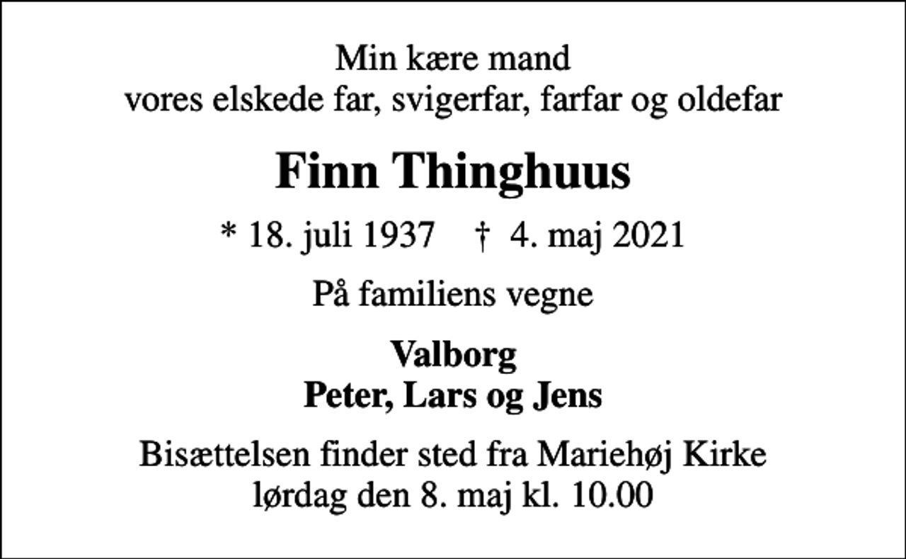 <p>Min kære mand vores elskede far, svigerfar, farfar og oldefar<br />Finn Thinghuus<br />* 18. juli 1937 ✝ 4. maj 2021<br />På familiens vegne<br />Valborg Peter, Lars og Jens<br />Bisættelsen finder sted fra Mariehøj Kirke lørdag den 8. maj kl. 10.00</p>