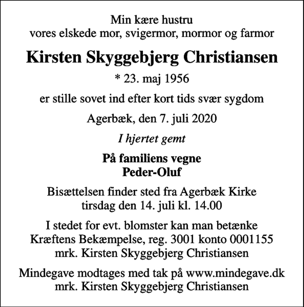 <p>Min kære hustru vores elskede mor, svigermor, mormor og farmor<br />Kirsten Skyggebjerg Christiansen<br />* 23. maj 1956<br />er stille sovet ind efter kort tids svær sygdom<br />Agerbæk, den 7. juli 2020<br />I hjertet gemt<br />På familiens vegne Peder-Oluf<br />Bisættelsen finder sted fra Agerbæk Kirke tirsdag den 14. juli kl. 14.00<br />I stedet for evt. blomster kan man betænke<br />Kræftens Bekæmpelse reg.3001konto0001155mrk. Kirsten Skyggebjerg<br />Christiansen<br />Mindegave modtages med tak på www.mindegave.dk mrk. Kirsten Skyggebjerg Christiansen</p>