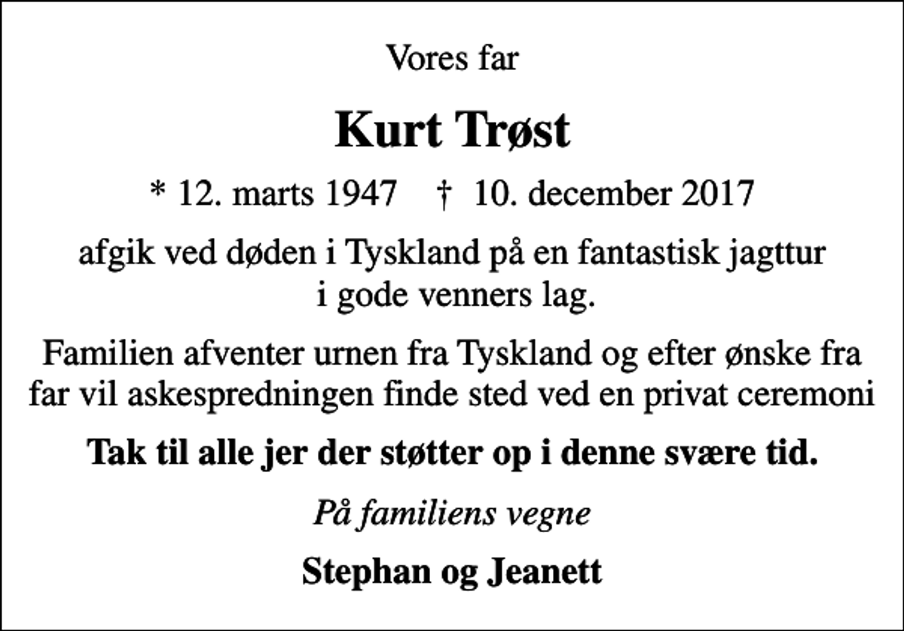 <p>Vores far<br />Kurt Trøst<br />* 12. marts 1947 ✝ 10. december 2017<br />afgik ved døden i Tyskland på en fantastisk jagttur i gode venners lag.<br />Familien afventer urnen fra Tyskland og efter ønske fra far vil askespredningen finde sted ved en privat ceremoni<br />Tak til alle jer der støtter op i denne svære tid.<br />På familiens vegne<br />Stephan og Jeanett</p>