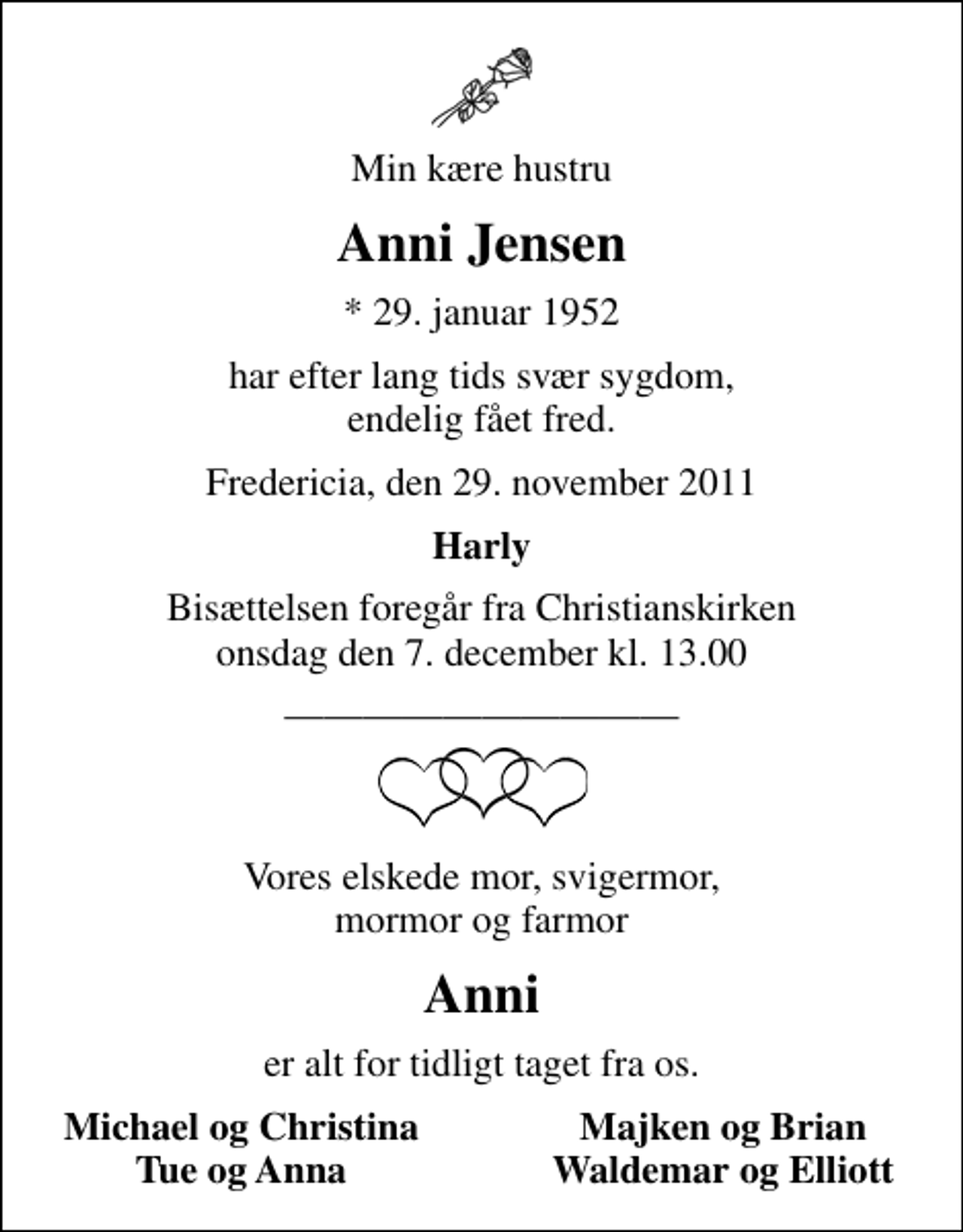 <p>Min kære hustru<br />Anni Jensen<br />* 29. januar 1952<br />har efter lang tids svær sygdom, endelig fået fred.<br />Fredericia, den 29. november 2011<br />Harly<br />Bisættelsen foregår fra Christianskirken onsdag den 7. december kl. 13.00<br />Vores elskede mor, svigermor, mormor og farmor<br />Anni<br />er alt for tidligt taget fra os.<br />Michael og Christina<br />Majken og Brian<br />Tue og Anna<br />Waldemar og Elliott</p>