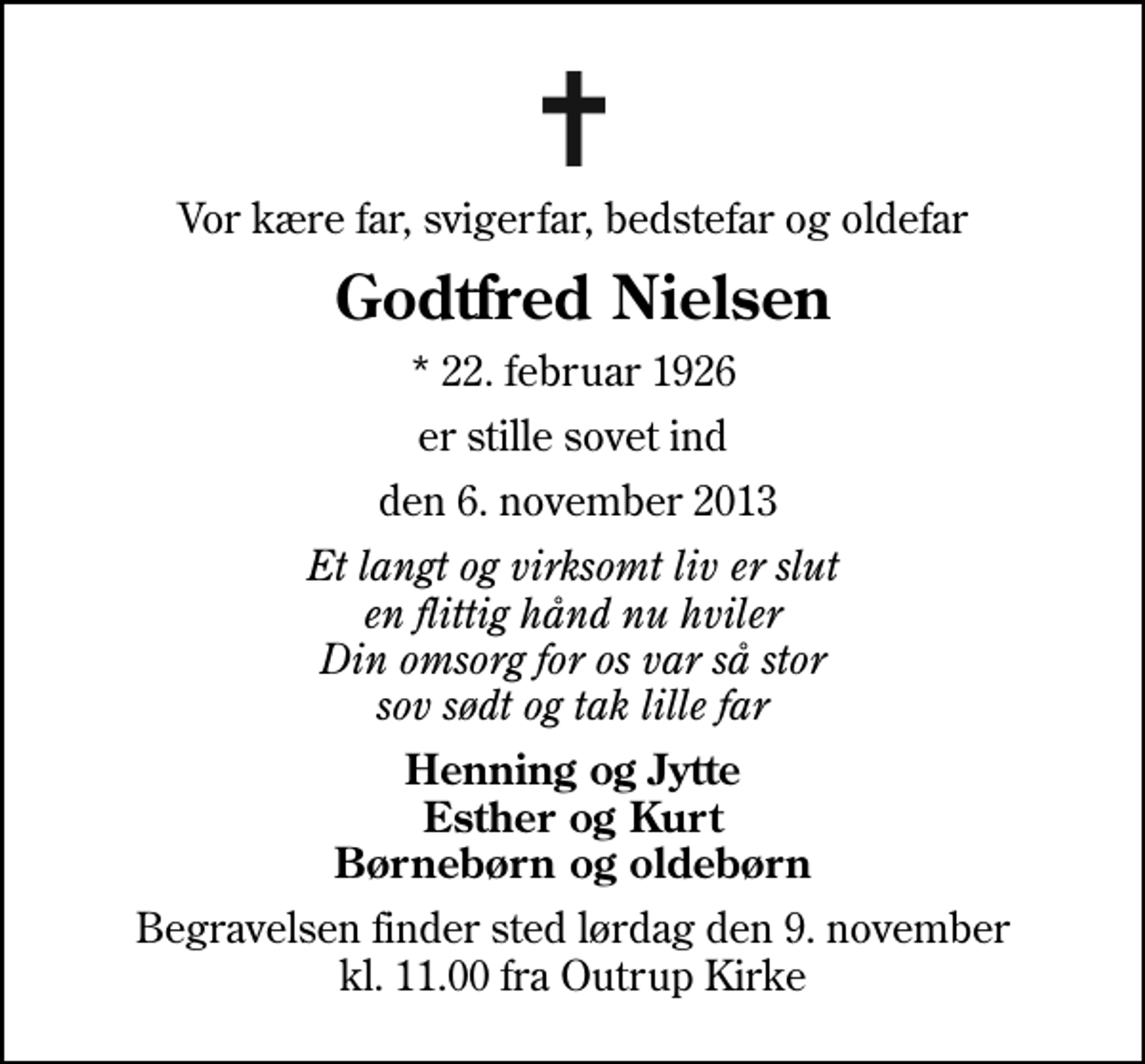 <p>Vor kære far, svigerfar, bedstefar og oldefar<br />Godtfred Nielsen<br />* 22. februar 1926<br />er stille sovet ind<br />den 6. november 2013<br />Et langt og virksomt liv er slut en flittig hånd nu hviler Din omsorg for os var så stor sov sødt og tak lille far<br />Henning og Jytte Esther og Kurt Børnebørn og oldebørn<br />Begravelsen finder sted lørdag den 9. november kl. 11.00 fra Outrup Kirke</p>