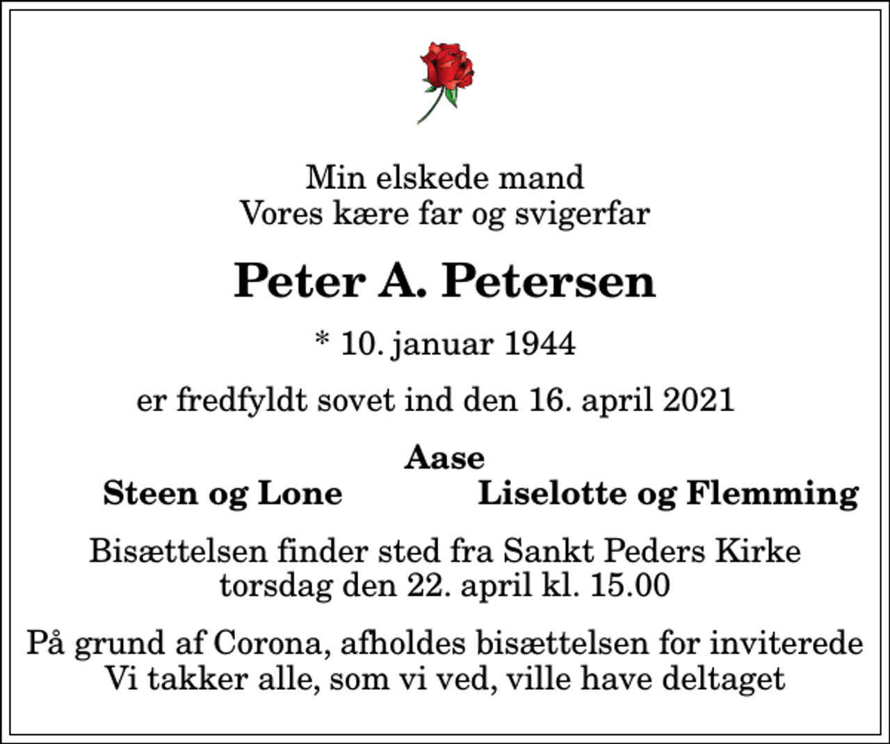 <p>Min elskede mand Vores kære far og svigerfar<br />Peter A. Petersen<br />* 10. januar 1944<br />er fredfyldt sovet ind den 16. april 2021<br />Aase<br />Steen og Lone<br />Liselotte og Flemming<br />Bisættelsen finder sted fra Sankt Peders Kirke torsdag den 22. april kl. 15.00<br />På grund af Corona, afholdes bisættelsen for inviterede Vi takker alle, som vi ved, ville have deltaget</p>