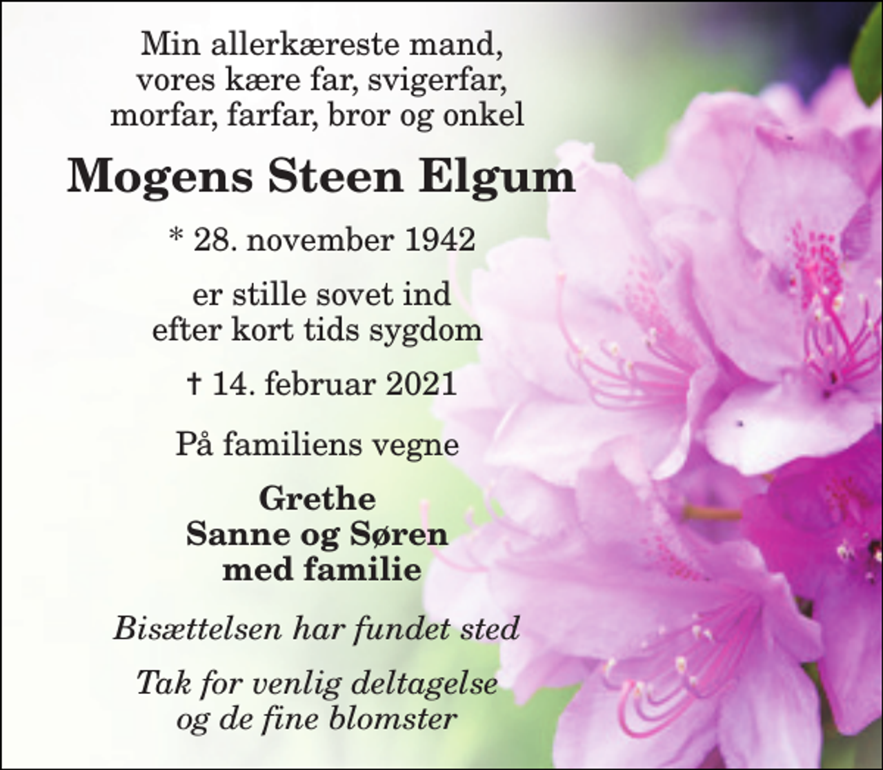 <p>Min allerkæreste mand, vores kære far, svigerfar, morfar, farfar, bror og onkel<br />Mogens Steen Elgum​<br />*​ 28. november 1942<br />er stille sovet ind efter kort tids sygdom<br />✝​ 14. februar 2021​<br />På familiens vegne<br />Grethe Sanne og Søren med familie<br />Bisættelsen har fundet sted<br />Tak for venlig deltagelse og de fine blomster</p>