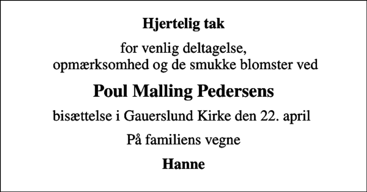 <p>Hjertelig tak<br />for venlig deltagelse, opmærksomhed og de smukke blomster ved<br />Poul Malling Pedersens<br />bisættelse i Gauerslund Kirke den 22. april<br />På familiens vegne<br />Hanne</p>