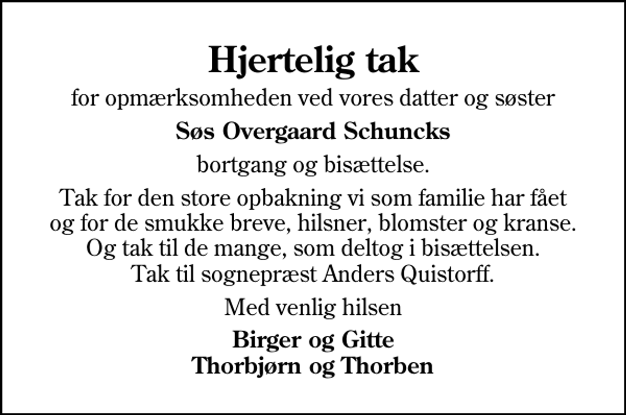 <p>Hjertelig tak<br />for opmærksomheden ved vores datter og søster<br />Søs Overgaard Schuncks<br />bortgang og bisættelse.<br />Tak for den store opbakning vi som familie har fået og for de smukke breve, hilsner, blomster og kranse. Og tak til de mange, som deltog i bisættelsen. Tak til sognepræst Anders Quistorff.<br />Med venlig hilsen<br />Birger og Gitte Thorbjørn og Thorben</p>