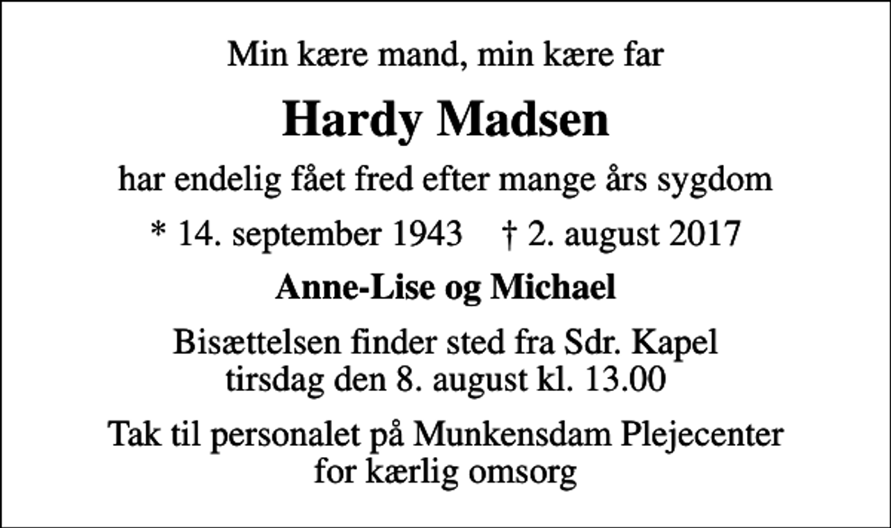 <p>Min kære mand, min kære far<br />Hardy Madsen<br />har endelig fået fred efter mange års sygdom<br />* 14. september 1943 ✝ 2. august 2017<br />Anne-Lise og Michael<br />Bisættelsen finder sted fra Sdr. Kapel tirsdag den 8. august kl. 13.00<br />Tak til personalet på Munkensdam Plejecenter for kærlig omsorg</p>