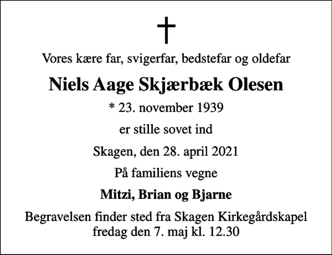 <p>Vores kære far, svigerfar, bedstefar og oldefar<br />Niels Aage Skjærbæk Olesen<br />* 23. november 1939<br />er stille sovet ind<br />Skagen, den 28. april 2021<br />På familiens vegne<br />Mitzi, Brian og Bjarne<br />Begravelsen finder sted fra Skagen Kirkegårdskapel fredag den 7. maj kl. 12.30</p>