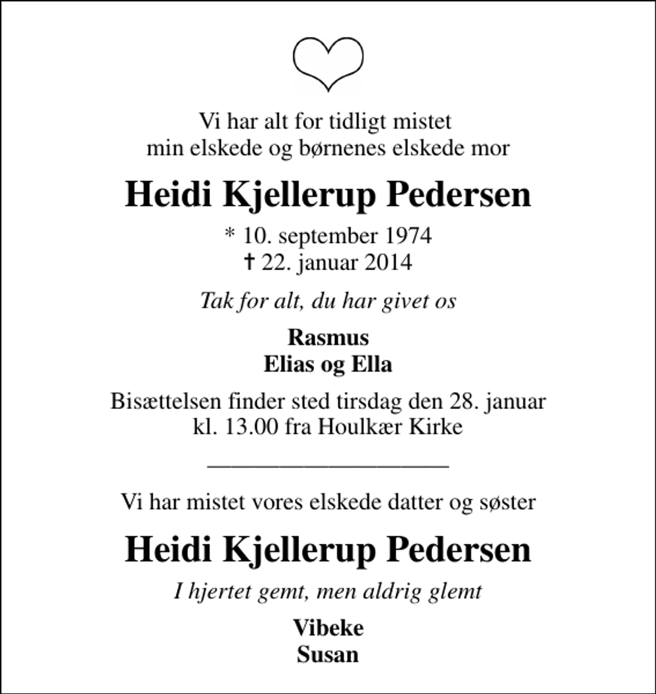 <p>Vi har alt for tidligt mistet min elskede og børnenes elskede mor<br />Heidi Kjellerup Pedersen<br />* 10. september 1974<br />✝ 22. januar 2014<br />Tak for alt, du har givet os<br />Rasmus Elias og Ella<br />Bisættelsen finder sted tirsdag den 28. januar kl. 13.00 fra Houlkær Kirke<br />Vi har mistet vores elskede datter og søster<br />Heidi Kjellerup Pedersen<br />I hjertet gemt, men aldrig glemt<br />Vibeke Susan</p>