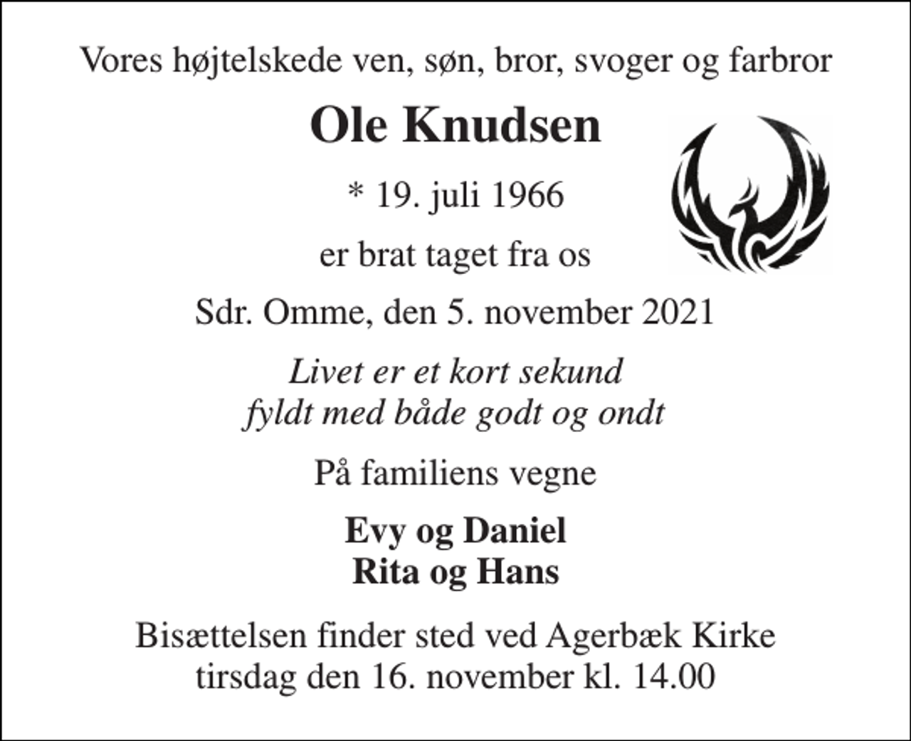<p>Vores højtelskede ven, søn, bror, svoger og farbror<br />Ole Knudsen<br />*​ 19. juli 1966<br />er brat taget fra os<br />Sdr. Omme, den 5. november 2021<br />Livet er et kort sekund fyldt med både godt og ondt<br />På familiens vegne<br />Evy og Daniel Rita og Hans<br />Bisættelsen​ finder sted ved Agerbæk Kirke​ tirsdag den 16. november​ kl. 14.00</p>