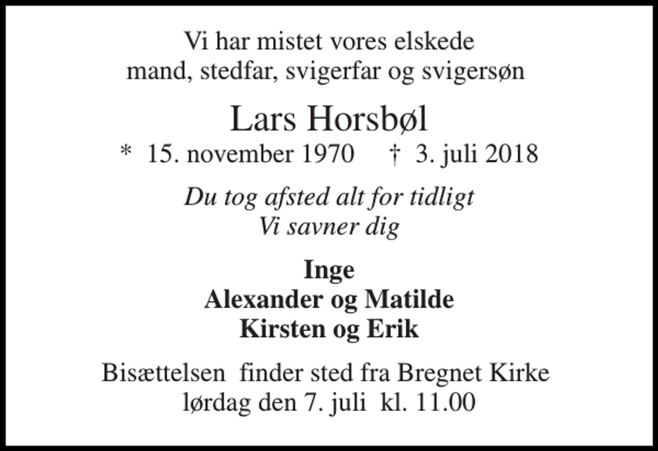 <p>Vi har mistet vores elskede mand, stedfar, svigerfar og svigersøn<br />Lars Horsbøl<br />*​ 15. november 1970​ †​ 3. juli 2018<br />Du tog afsted alt for tidligt Vi savner dig<br />Inge Alexander og Matilde Kirsten og Erik<br />Bisættelsen​ finder sted fra Bregnet Kirke​ lørdag den 7. juli​ kl. 11.00</p>