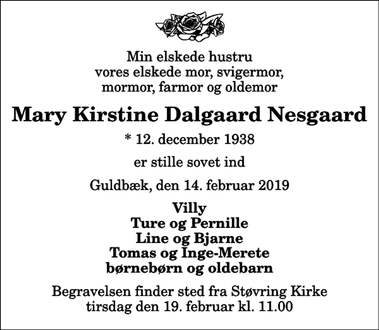 <p>Min elskede hustru vores elskede mor, svigermor, mormor, farmor og oldemor<br />Mary Kirstine Dalgaard Nesgaard<br />* 12. december 1938<br />er stille sovet ind<br />Guldbæk, den 14. februar 2019<br />Villy Ture og Pernille Line og Bjarne Tomas og Inge-Merete børnebørn og oldebarn<br />Begravelsen finder sted fra Støvring Kirke tirsdag den 19. februar kl. 11.00</p>