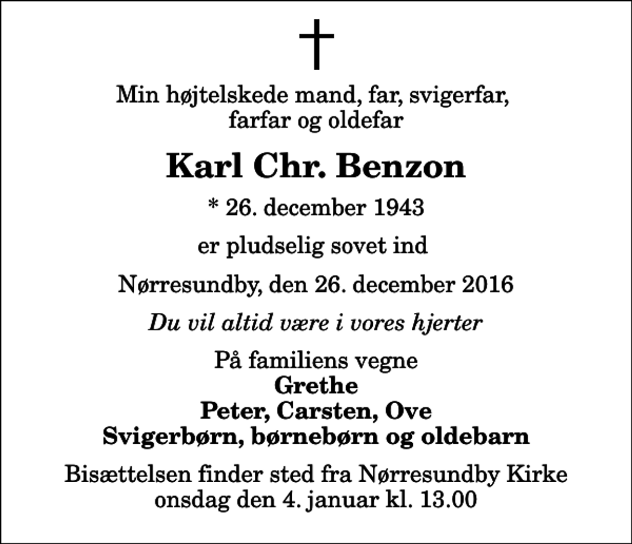 <p>Min højtelskede mand, far, svigerfar, farfar og oldefar<br />Karl Chr. Benzon<br />* 26. december 1943<br />er pludselig sovet ind<br />Nørresundby, den 26. december 2016<br />Du vil altid være i vores hjerter<br />På familiens vegne<br />Grethe Peter, Carsten, Ove Svigerbørn, børnebørn og oldebarn<br />Bisættelsen finder sted fra Nørresundby Kirke onsdag den 4. januar kl. 13.00</p>