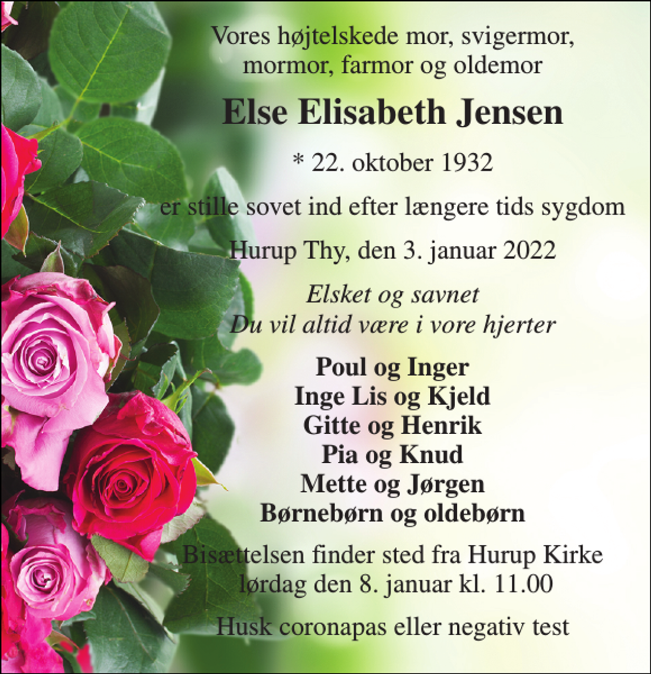 <p>Vores højtelskede mor, svigermor, mormor, farmor og oldemor<br />Else Elisabeth Jensen<br />*​ 22. oktober 1932<br />er stille sovet ind efter længere tids sygdom<br />Hurup Thy, den 3. januar 2022<br />Elsket og savnet Du vil altid være i vore hjerter<br />Poul og Inger Inge Lis og Kjeld Gitte og Henrik Pia og Knud Mette og Jørgen Børnebørn og oldebørn<br />Bisættelsen finder sted fra Hurup Kirke lørdag den 8. januar kl. 11.00<br />Husk coronapas eller negativ test</p>