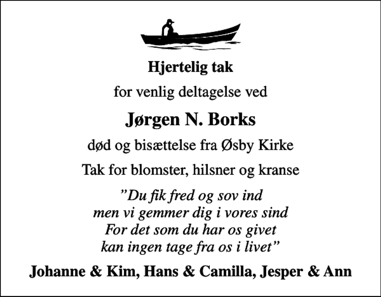<p>Hjertelig tak<br />for venlig deltagelse ved<br />Jørgen N. Borks<br />død og bisættelse fra Øsby Kirke<br />Tak for blomster, hilsner og kranse<br />Du fik fred og sov ind men vi gemmer dig i vores sind For det som du har os givet kan ingen tage fra os i livet<br />Johanne &amp; Kim, Hans &amp; Camilla, Jesper &amp; Ann</p>
