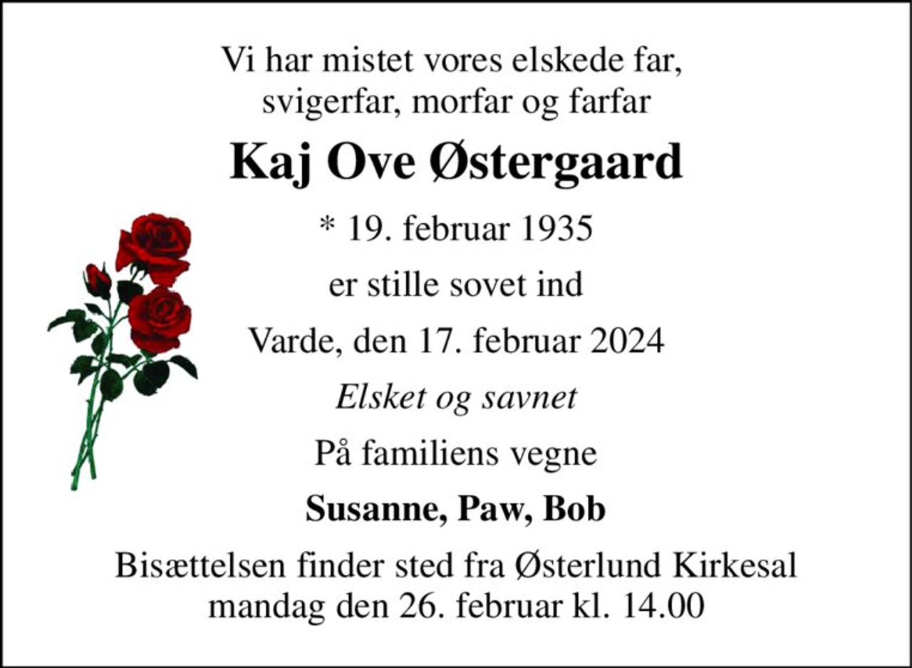 Vi har mistet vores elskede far,  svigerfar, morfar og farfar 
Kaj Ove Østergaard 
* 19. februar 1935 
er stille sovet ind 
Varde, den 17. februar 2024 
Elsket og savnet 
På familiens vegne 
Susanne, Paw, Bob 
Bisættelsen finder sted fra Østerlund Kirkesal mandag den 26. februar kl. 14.00