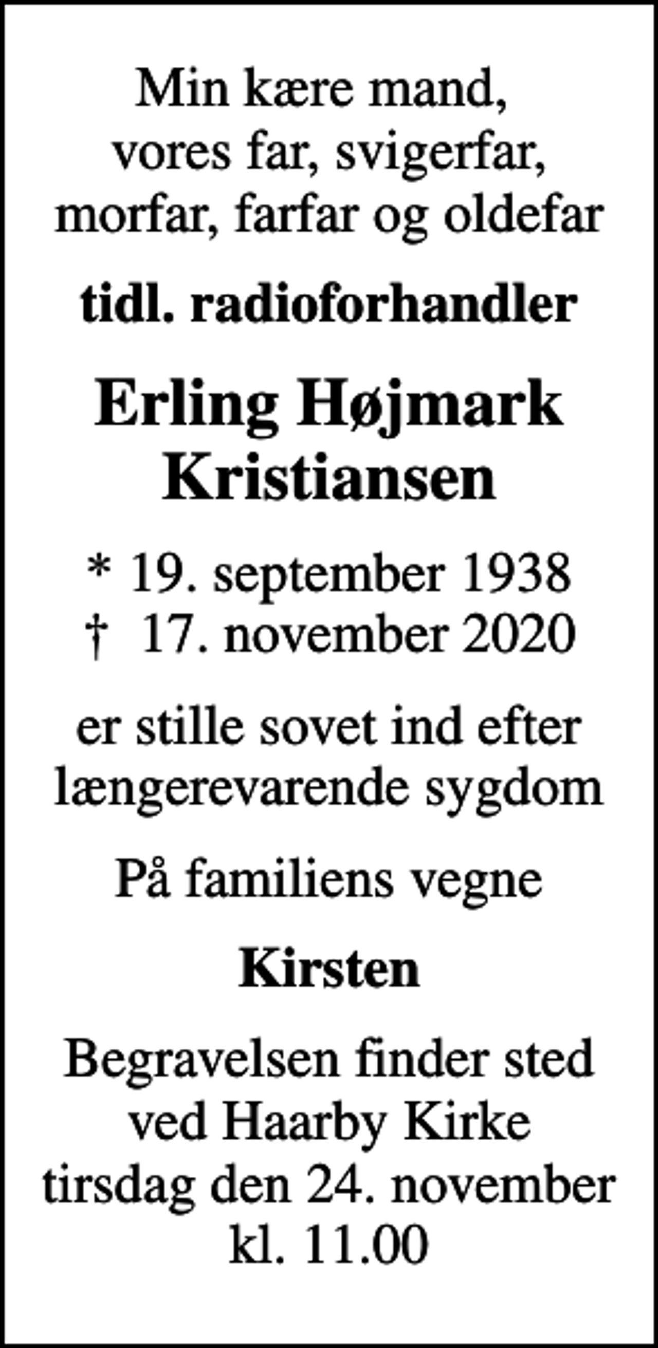 <p>Min kære mand, vores far, svigerfar, morfar, farfar og oldefar<br />tidl. radioforhandler<br />Erling Højmark Kristiansen<br />* 19. september 1938<br />✝ 17. november 2020<br />er stille sovet ind efter længerevarende sygdom<br />På familiens vegne<br />Kirsten<br />Begravelsen finder sted ved Haarby Kirke tirsdag den 24. november kl. 11.00</p>