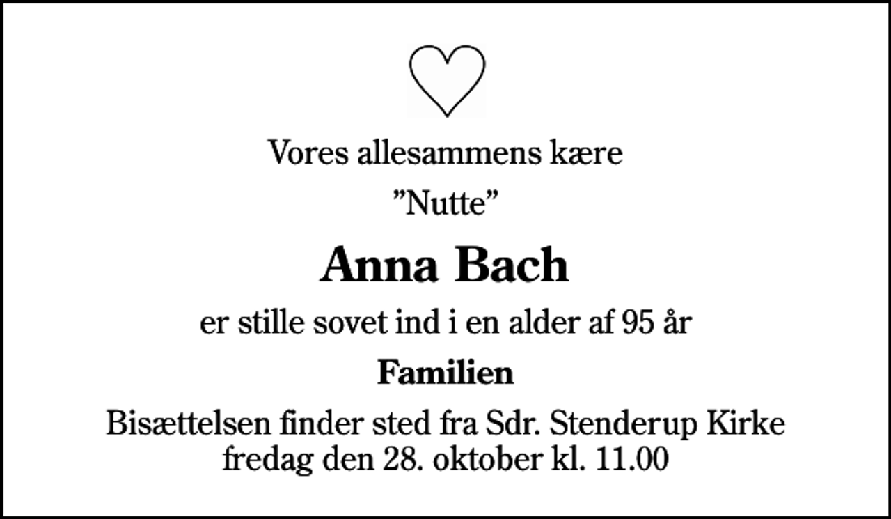 <p>Vores allesammens kære<br />Nutte<br />Anna Bach<br />er stille sovet ind i en alder af 95 år<br />Familien<br />Bisættelsen finder sted fra Sdr. Stenderup Kirke fredag den 28. oktober kl. 11.00</p>
