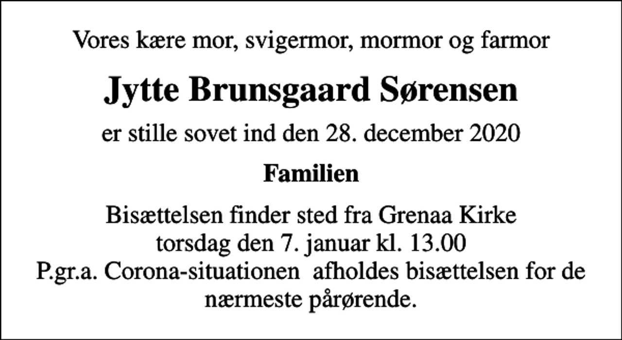 <p>Vores kære mor, svigermor, mormor og farmor<br />Jytte Brunsgaard Sørensen<br />er stille sovet ind den 28. december 2020<br />Familien<br />Bisættelsen finder sted fra Grenaa Kirke torsdag den 7. januar kl. 13.00 P.gr.a. Corona-situationen afholdes bisættelsen for de nærmeste pårørende.</p>