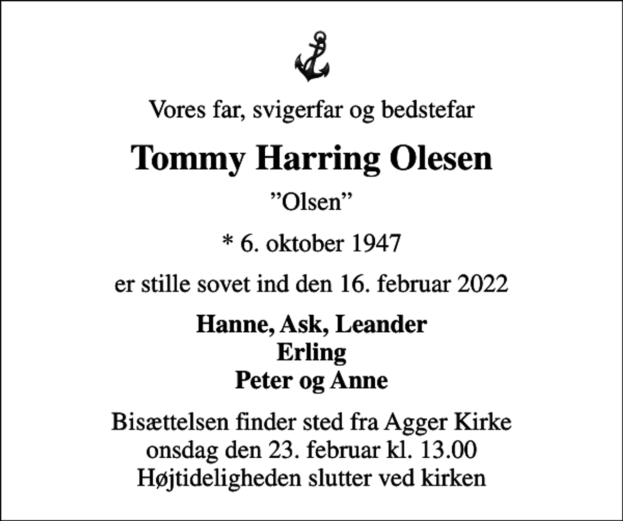 <p>Vores far, svigerfar og bedstefar<br />Tommy Harring Olesen<br />Olsen<br />* 6. oktober 1947<br />er stille sovet ind den 16. februar 2022<br />Hanne, Ask, Leander Erling Peter og Anne<br />Bisættelsen finder sted fra Agger Kirke onsdag den 23. februar kl. 13.00 Højtideligheden slutter ved kirken</p>