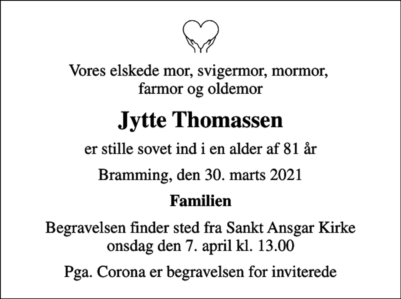 <p>Vores elskede mor, svigermor, mormor, farmor og oldemor<br />Jytte Thomassen<br />er stille sovet ind i en alder af 81 år<br />Bramming, den 30. marts 2021<br />Familien<br />Begravelsen finder sted fra Sankt Ansgar Kirke onsdag den 7. april kl. 13.00<br />Pga. Corona er begravelsen for inviterede</p>