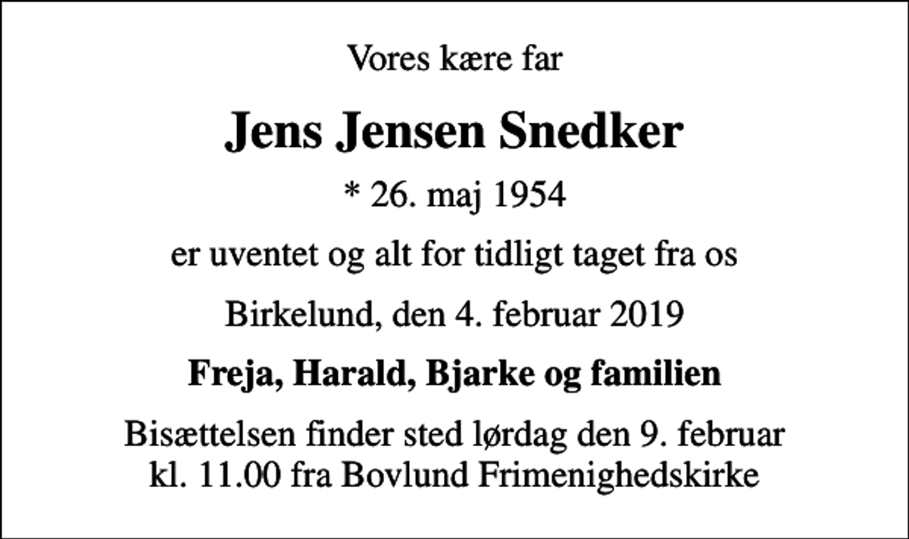 <p>Vores kære far<br />Jens Jensen Snedker<br />* 26. maj 1954<br />er uventet og alt for tidligt taget fra os<br />Birkelund, den 4. februar 2019<br />Freja, Harald, Bjarke og familien<br />Bisættelsen finder sted lørdag den 9. februar kl. 11.00 fra Bovlund Frimenighedskirke</p>