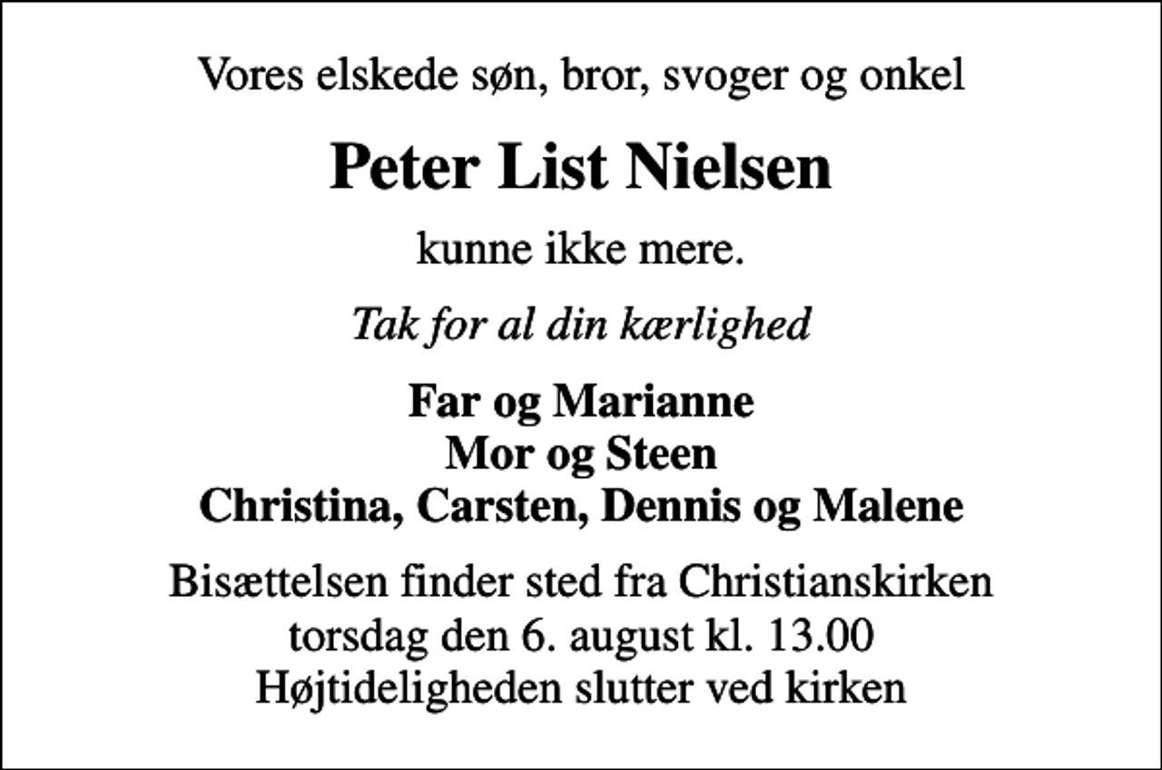 <p>Vores elskede søn, bror, svoger og onkel<br />Peter List Nielsen<br />kunne ikke mere.<br />Tak for al din kærlighed<br />Far og Marianne Mor og Steen Christina, Carsten, Dennis og Malene<br />Bisættelsen finder sted fra Christianskirken torsdag den 6. august kl. 13.00 Højtideligheden slutter ved kirken</p>