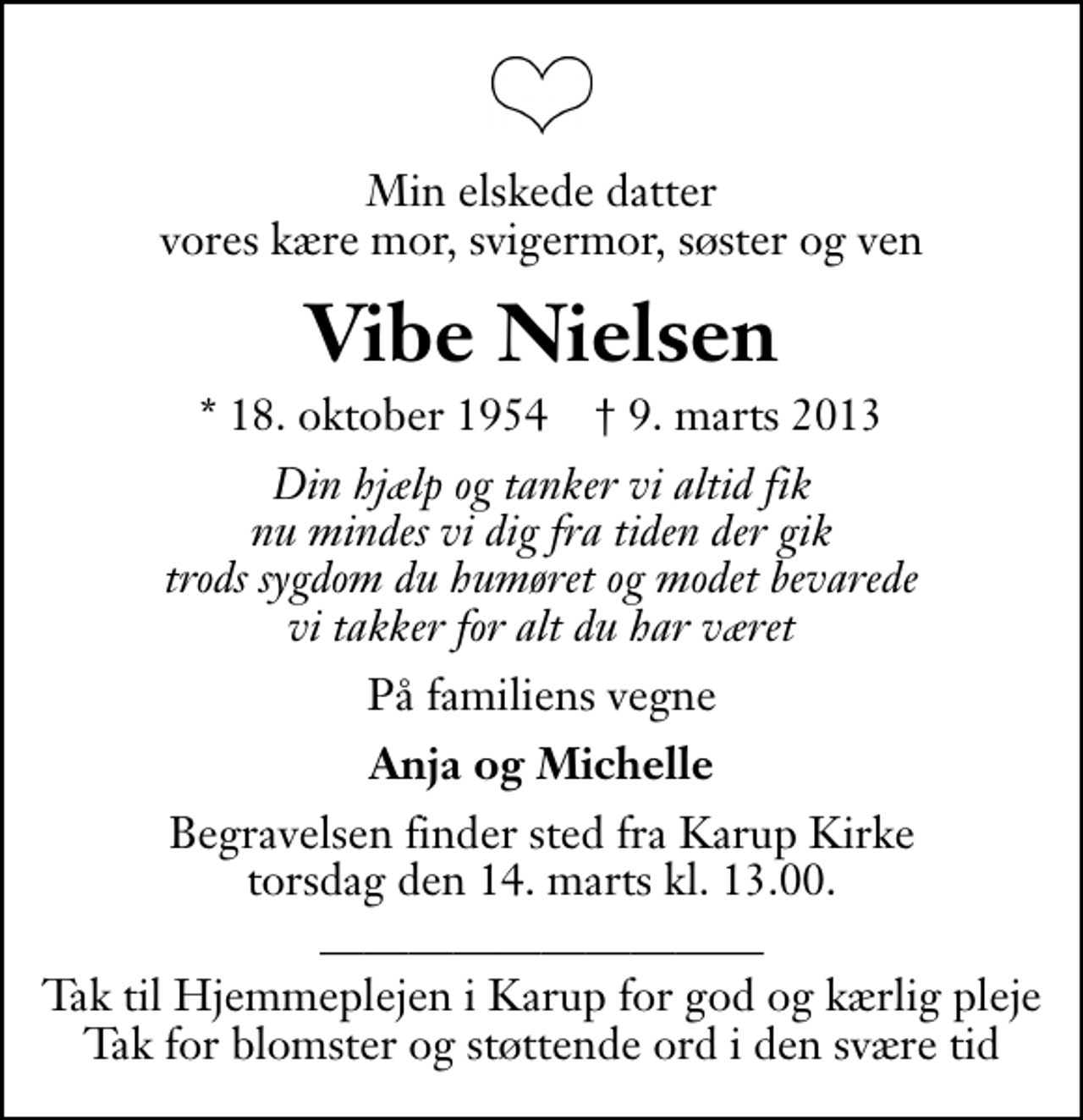 <p>Min elskede datter vores kære mor, svigermor, søster og ven<br />Vibe Nielsen<br />* 18. oktober 1954 ✝ 9. marts 2013<br />Din hjælp og tanker vi altid fik nu mindes vi dig fra tiden der gik trods sygdom du humøret og modet bevarede vi takker for alt du har været<br />På familiens vegne<br />Anja og Michelle<br />Begravelsen finder sted fra Karup Kirke torsdag den 14. marts kl. 13.00 .<br />Tak til Hjemmeplejen i Karup for god og kærlig pleje Tak for blomster og støttende ord i den svære tid</p>