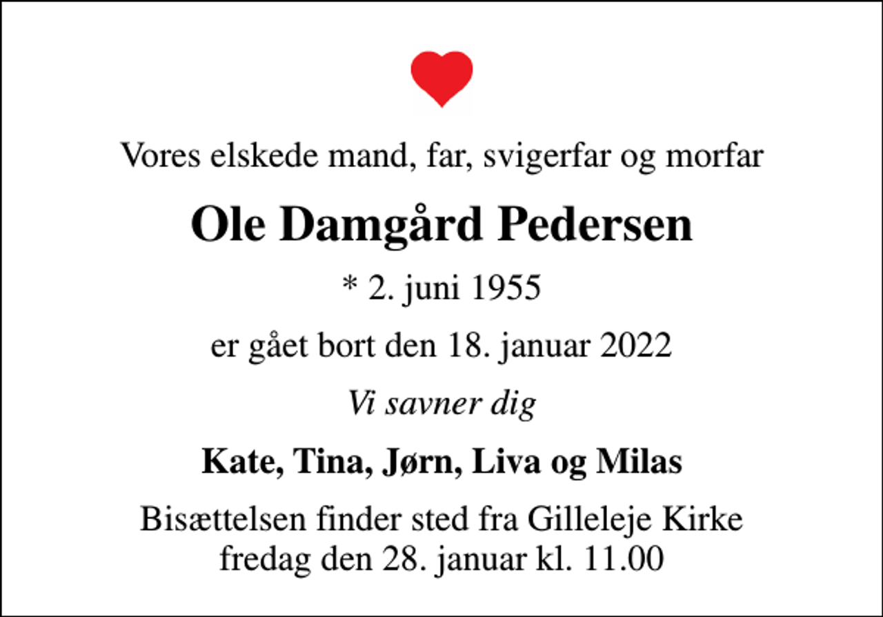 <p>Vores elskede mand, far, svigerfar og morfar<br />Ole Damgård Pedersen<br />* 2. juni 1955<br />er gået bort den 18. januar 2022<br />Vi savner dig<br />Kate, Tina, Jørn, Liva og Milas<br />Bisættelsen finder sted fra Gilleleje Kirke fredag den 28. januar kl. 11.00</p>