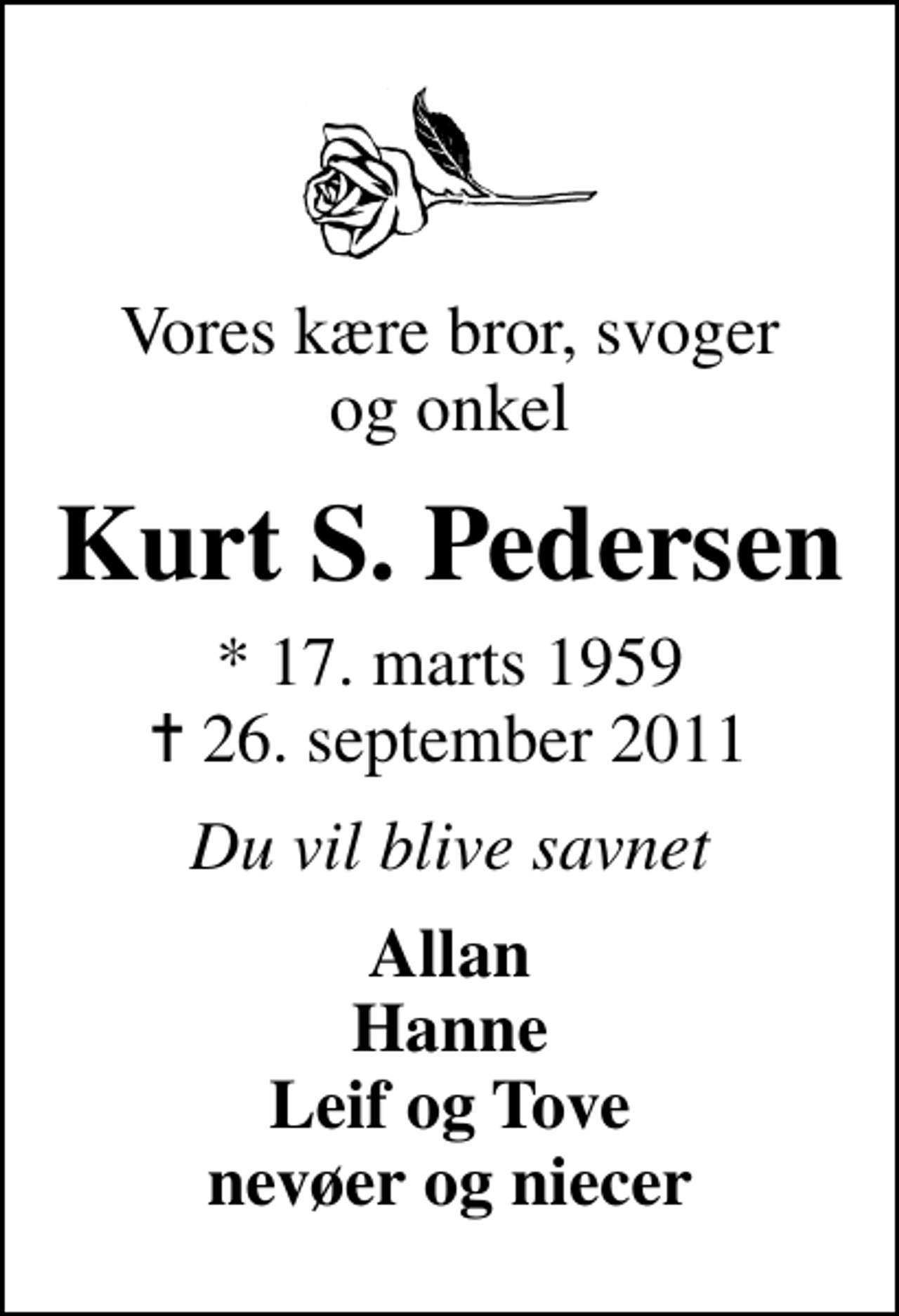 <p>Vores kære bror, svoger og onkel<br />Kurt S. Pedersen<br />* 17. marts 1959<br />✝ 26. september 2011<br />Du vil blive savnet<br />Allan Hanne Leif og Tove nevøer og niecer</p>