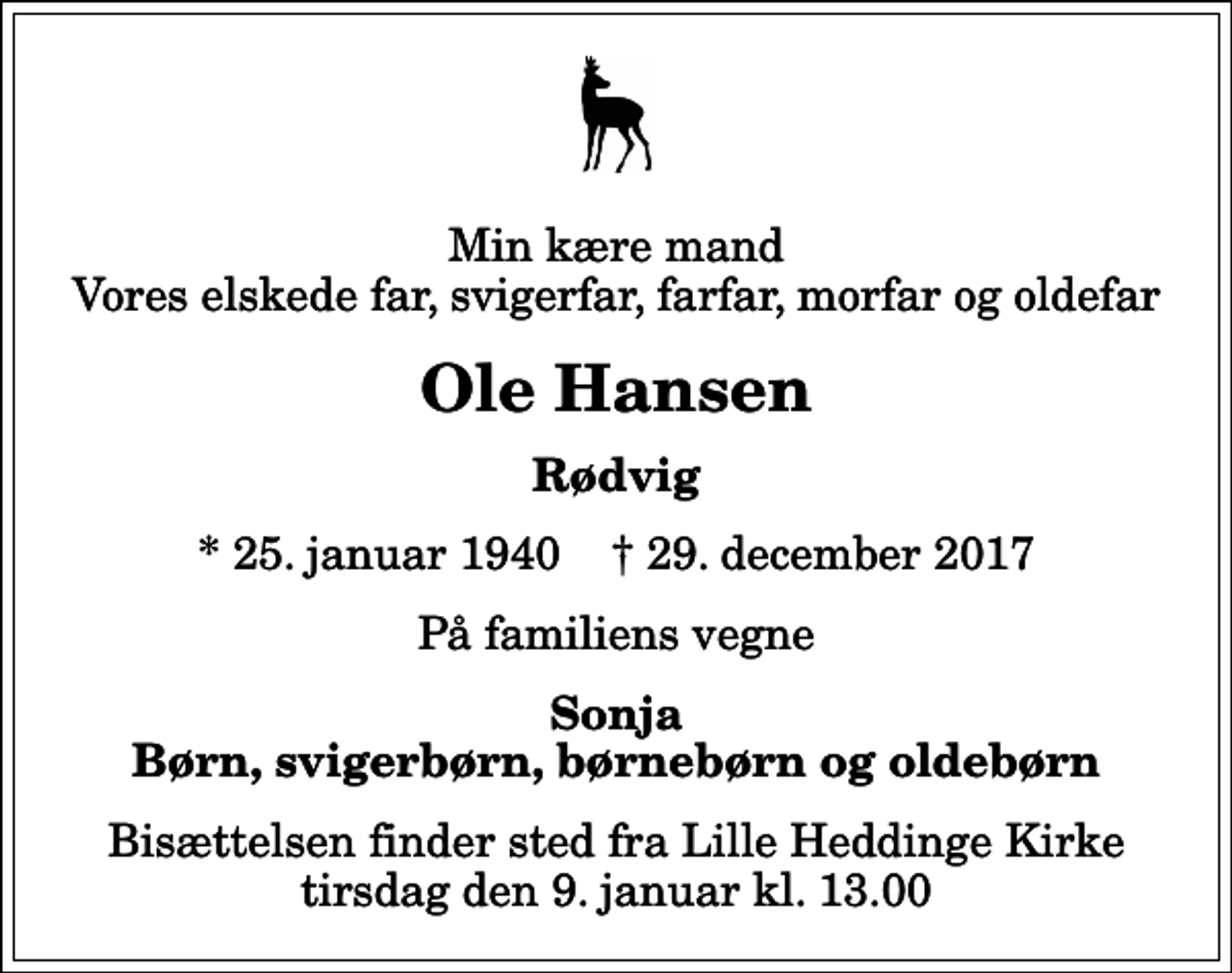 <p>Min kære mand Vores elskede far, svigerfar, farfar, morfar og oldefar<br />Ole Hansen<br />Rødvig<br />* 25. januar 1940 ✝ 29. december 2017<br />På familiens vegne<br />Sonja Børn, svigerbørn, børnebørn og oldebørn<br />Bisættelsen finder sted fra Lille Heddinge Kirke tirsdag den 9. januar kl. 13.00</p>