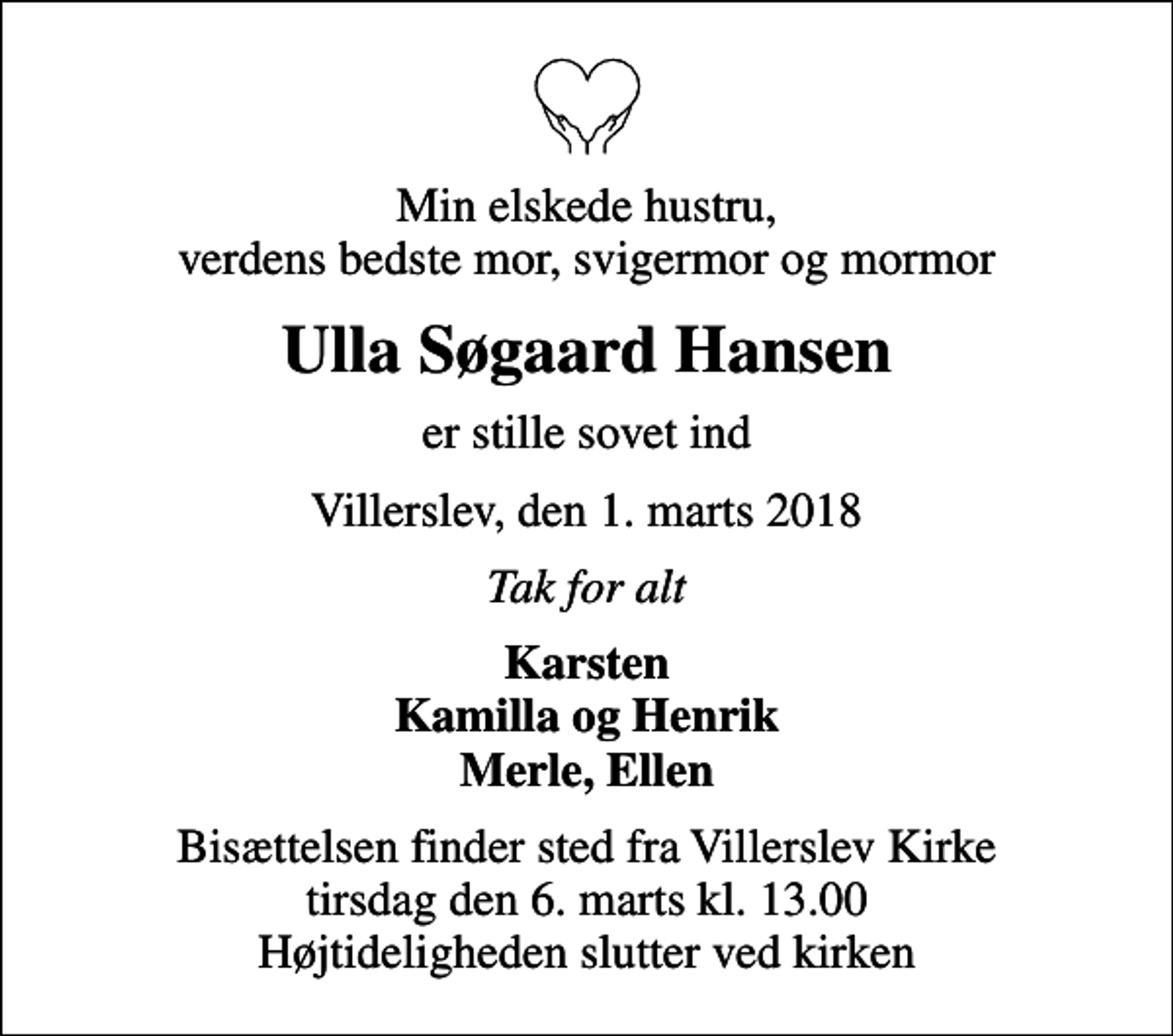 <p>Min elskede hustru, verdens bedste mor, svigermor og mormor<br />Ulla Søgaard Hansen<br />er stille sovet ind<br />Villerslev, den 1. marts 2018<br />Tak for alt<br />Karsten Kamilla og Henrik Merle, Ellen<br />Bisættelsen finder sted fra Villerslev Kirke tirsdag den 6. marts kl. 13.00 Højtideligheden slutter ved kirken</p>
