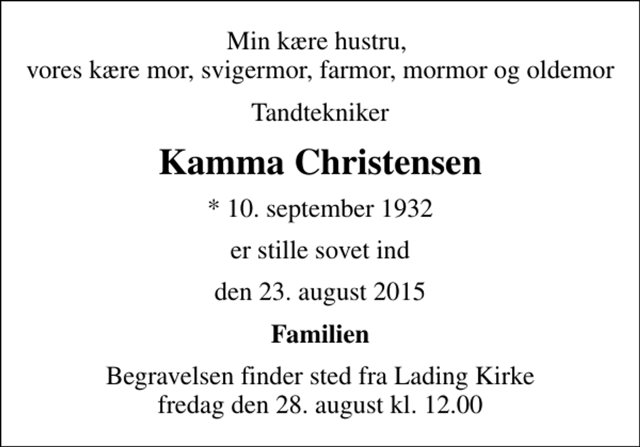 <p>Min kære hustru, vores kære mor, svigermor, farmor, mormor og oldemor<br />Tandtekniker<br />Kamma Christensen<br />* 10. september 1932<br />er stille sovet ind<br />den 23. august 2015<br />Familien<br />Begravelsen finder sted fra Lading Kirke fredag den 28. august kl. 12.00</p>