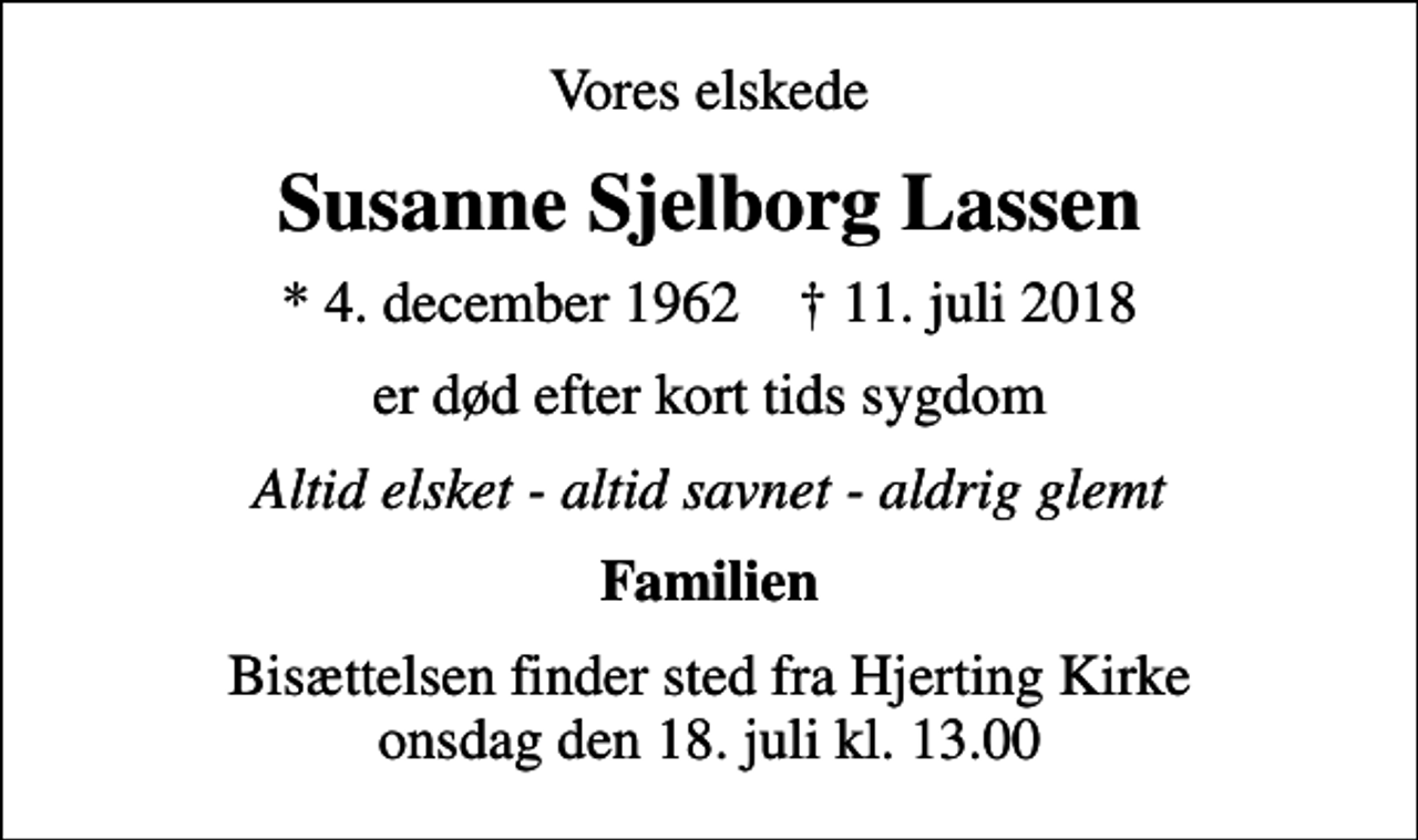 <p>Vores elskede<br />Susanne Sjelborg Lassen<br />* 4. december 1962 ✝ 11. juli 2018<br />er død efter kort tids sygdom<br />Altid elsket - altid savnet - aldrig glemt<br />Familien<br />Bisættelsen finder sted fra Hjerting Kirke onsdag den 18. juli kl. 13.00</p>