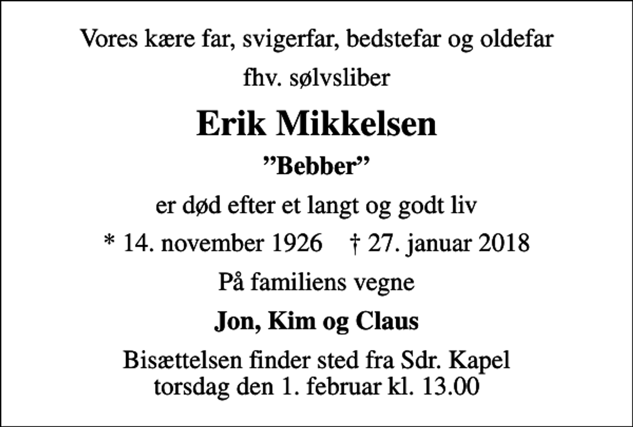 <p>Vores kære far, svigerfar, bedstefar og oldefar<br />fhv. sølvsliber<br />Erik Mikkelsen<br />Bebber<br />er død efter et langt og godt liv<br />* 14. november 1926 ✝ 27. januar 2018<br />På familiens vegne<br />Jon, Kim og Claus<br />Bisættelsen finder sted fra Sdr. Kapel torsdag den 1. februar kl. 13.00</p>