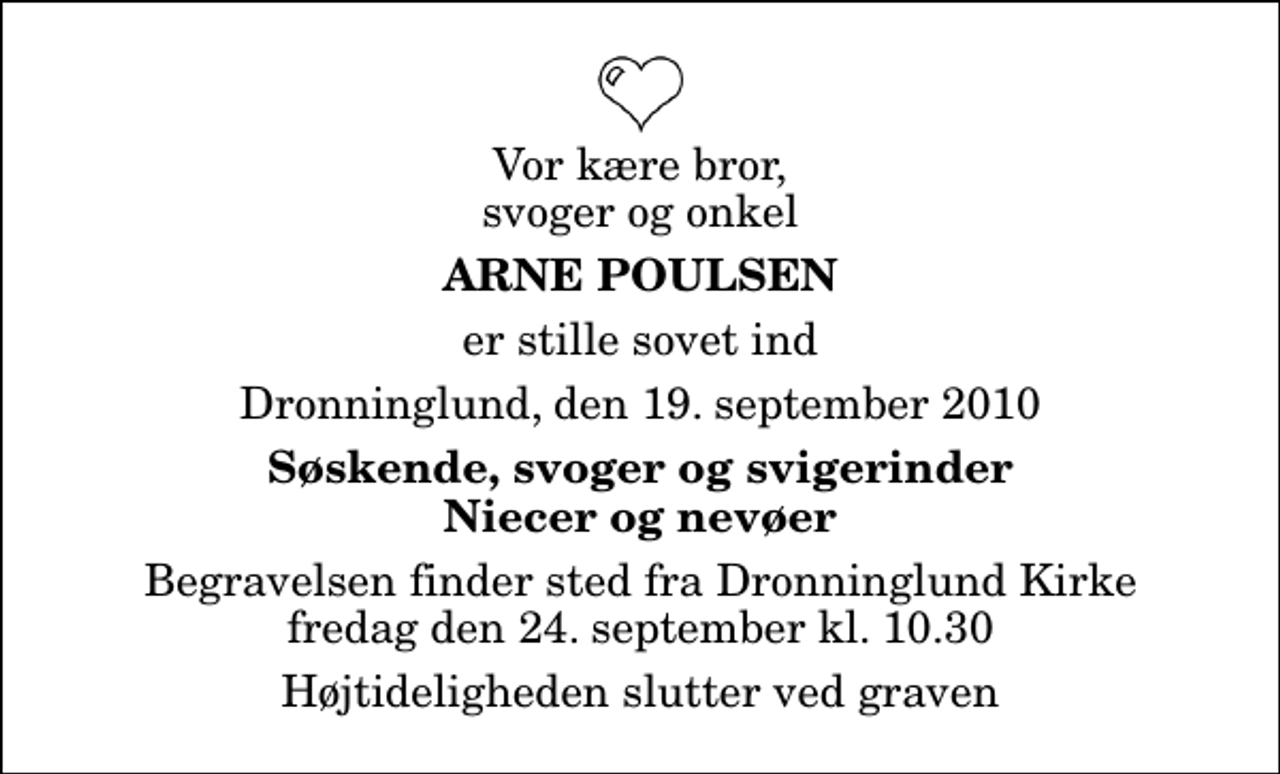 <p>Vor kære bror, svoger og onkel<br />Arne Poulsen<br />er stille sovet ind<br />Dronninglund, den 19. september 2010<br />Søskende, svoger og svigerinder Niecer og nevøer<br />Begravelsen finder sted fra Dronninglund Kirke fredag den 24. september kl. 10.30 Højtideligheden slutter ved graven</p>