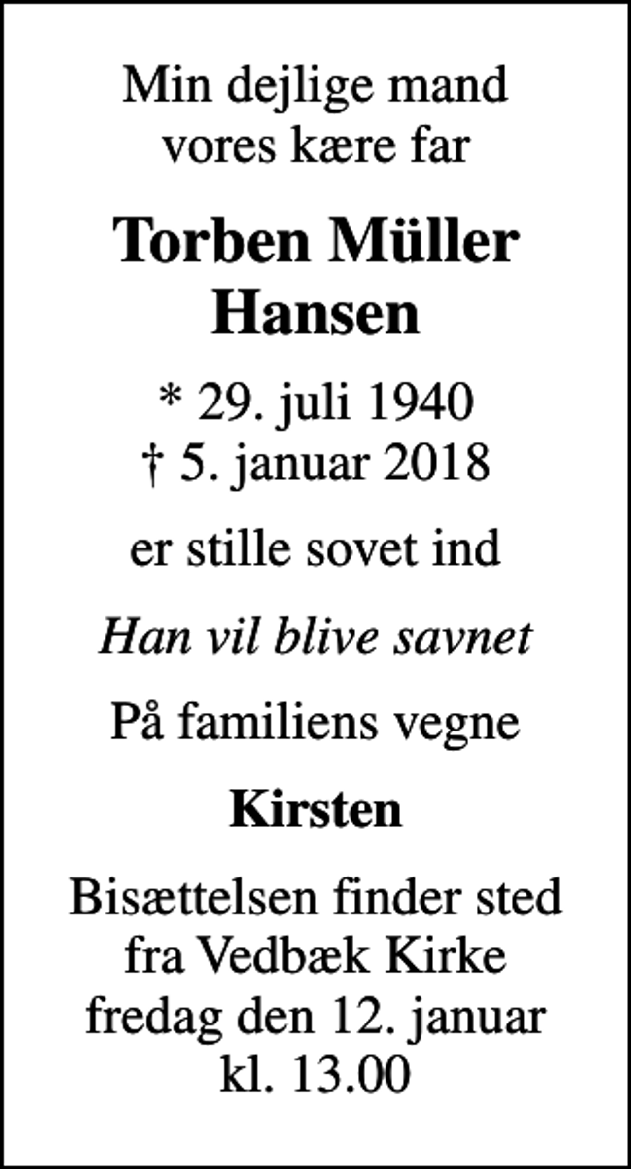 <p>Min dejlige mand vores kære far<br />Torben Müller Hansen<br />* 29. juli 1940<br />✝ 5. januar 2018<br />er stille sovet ind<br />Han vil blive savnet<br />På familiens vegne<br />Kirsten<br />Bisættelsen finder sted fra Vedbæk Kirke fredag den 12. januar kl. 13.00</p>