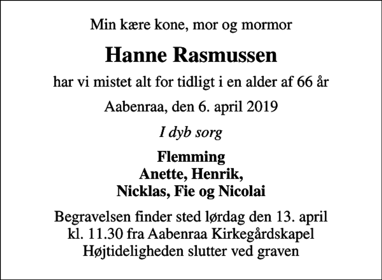 <p>Min kære kone, mor og mormor<br />Hanne Rasmussen<br />har vi mistet alt for tidligt i en alder af 66 år<br />Aabenraa, den 6. april 2019<br />I dyb sorg<br />Flemming Anette, Henrik, Nicklas, Fie og Nicolai<br />Begravelsen finder sted lørdag den 13. april kl. 11.30 fra Aabenraa Kirkegårdskapel Højtideligheden slutter ved graven</p>