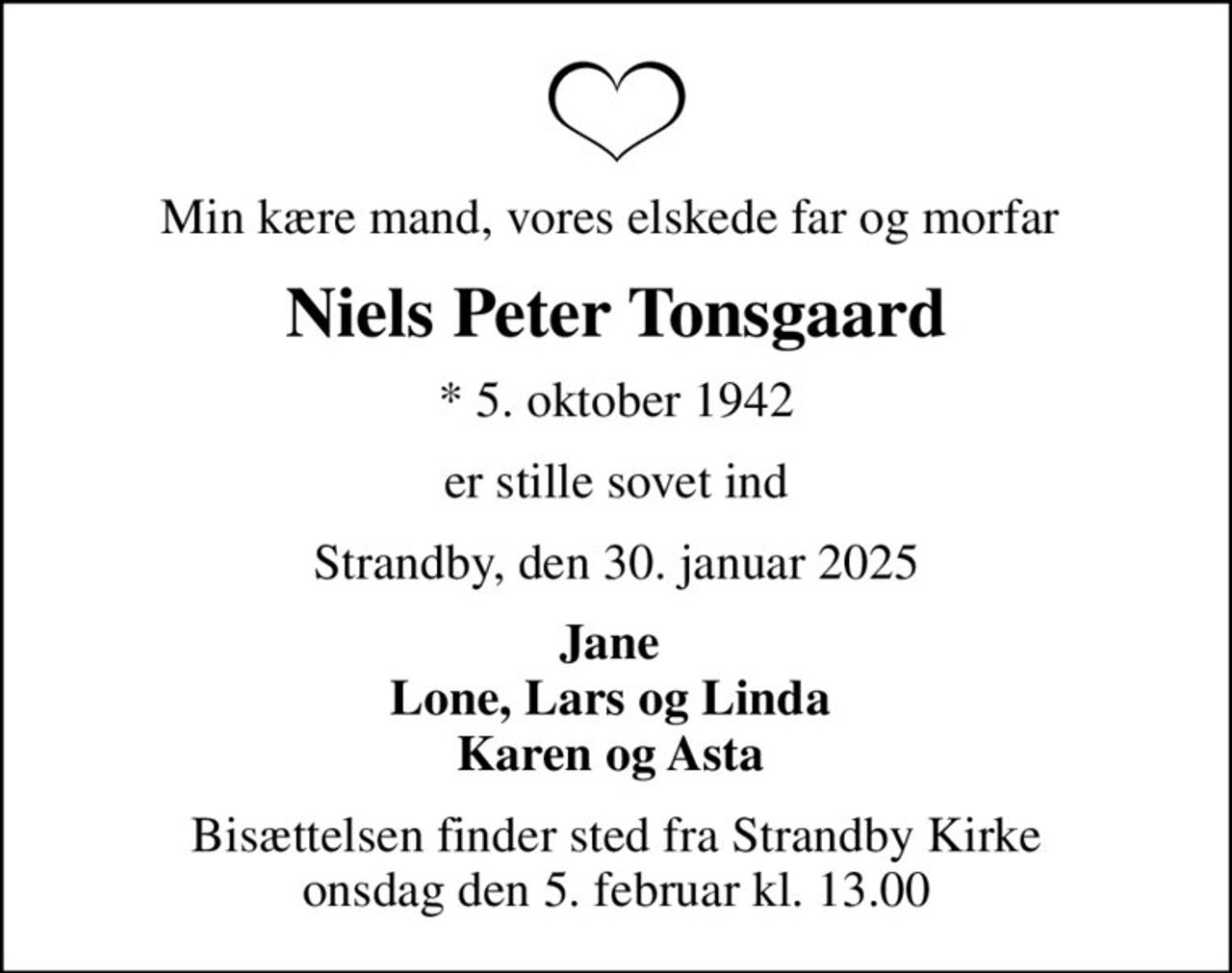 Min kære mand, vores elskede far og morfar 
Niels Peter Tonsgaard
* 5. oktober 1942
er stille sovet ind
Strandby, den 30. januar 2025
Jane  Lone, Lars og Linda  Karen og Asta 
Bisættelsen finder sted fra Strandby Kirke  onsdag den 5. februar kl. 13.00
