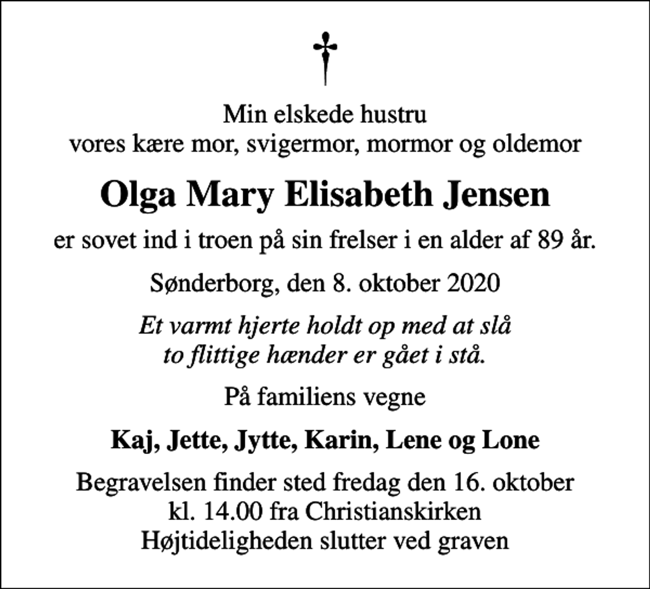 <p>Min elskede hustru vores kære mor, svigermor, mormor og oldemor<br />Olga Mary Elisabeth Jensen<br />er sovet ind i troen på sin frelser i en alder af 89 år.<br />Sønderborg, den 8. oktober 2020<br />Et varmt hjerte holdt op med at slå to flittige hænder er gået i stå.<br />På familiens vegne<br />Kaj, Jette, Jytte, Karin, Lene og Lone<br />Begravelsen finder sted fredag den 16. oktober kl. 14.00 fra Christianskirken Højtideligheden slutter ved graven</p>