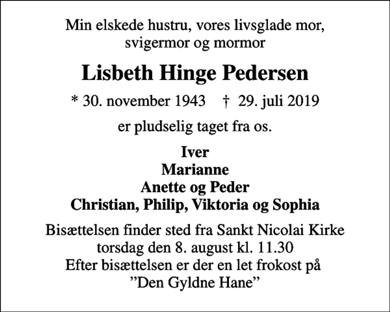 <p>Min elskede hustru, vores livsglade mor, svigermor og mormor<br />Lisbeth Hinge Pedersen<br />* 30. november 1943 ✝ 29. juli 2019<br />er pludselig taget fra os.<br />Iver Marianne Anette og Peder Christian, Philip, Viktoria og Sophia<br />Bisættelsen finder sted fra Sankt Nicolai Kirke torsdag den 8. august kl. 11.30 Efter bisættelsen er der en let frokost på Den Gyldne Hane</p>