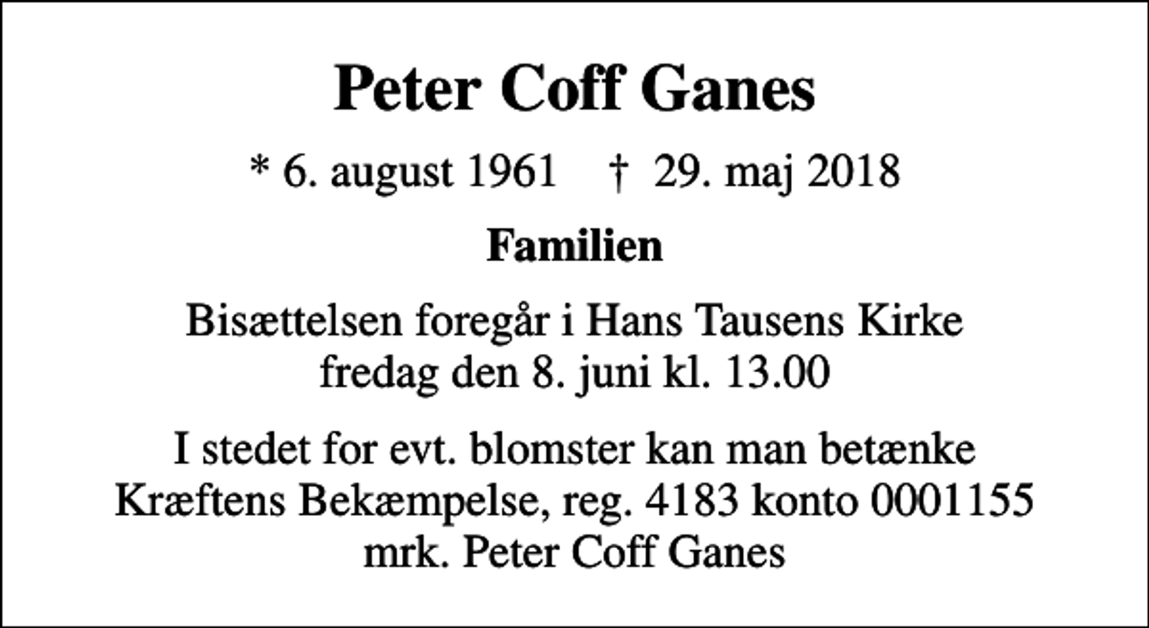 <p>Peter Coff Ganes<br />* 6. august 1961 ✝ 29. maj 2018<br />Familien<br />Bisættelsen foregår i Hans Tausens Kirke fredag den 8. juni kl. 13.00<br />I stedet for evt. blomster kan man betænke<br />Kræftens Bekæmpelse reg.4183konto0001155mrk. Peter<br />Coff Ganes</p>