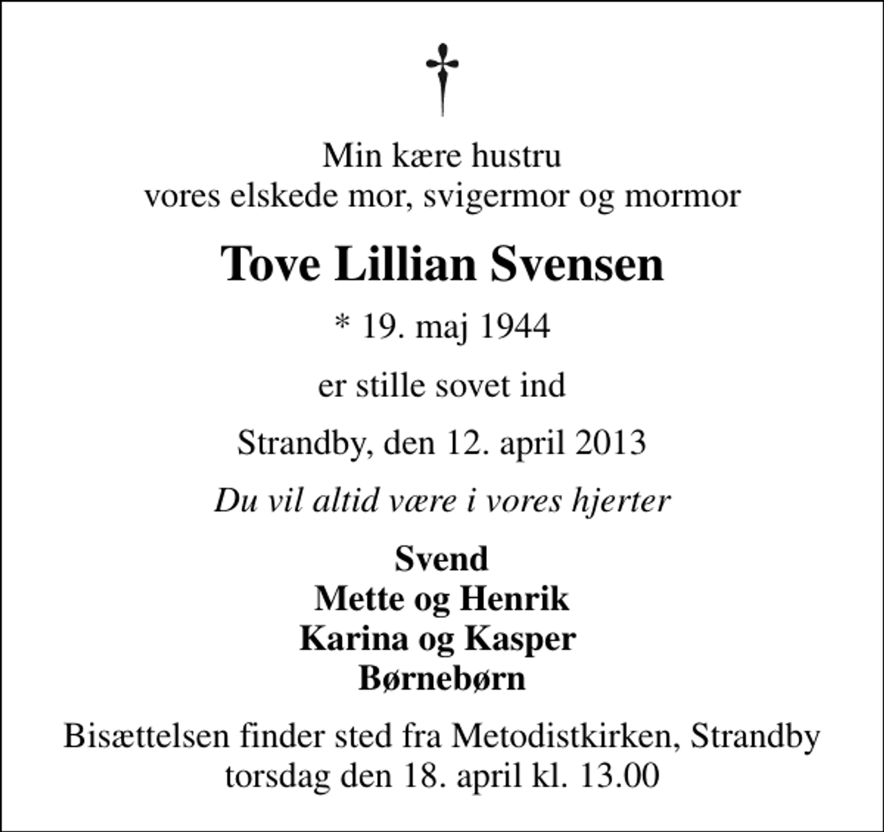 <p>Min kære hustru vores elskede mor, svigermor og mormor<br />Tove Lillian Svensen<br />* 19. maj 1944<br />er stille sovet ind<br />Strandby, den 12. april 2013<br />Du vil altid være i vores hjerter<br />Svend Mette og Henrik Karina og Kasper Børnebørn<br />Bisættelsen finder sted fra Metodistkirken, Strandby torsdag den 18. april kl. 13.00</p>