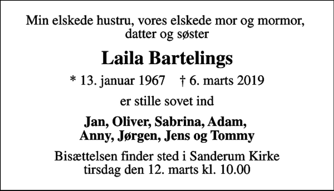 <p>Min elskede hustru, vores elskede mor og mormor, datter og søster<br />Laila Bartelings<br />* 13. januar 1967 ✝ 6. marts 2019<br />er stille sovet ind<br />Jan, Oliver, Sabrina, Adam, Anny, Jørgen, Jens og Tommy<br />Bisættelsen finder sted i Sanderum Kirke tirsdag den 12. marts kl. 10.00</p>