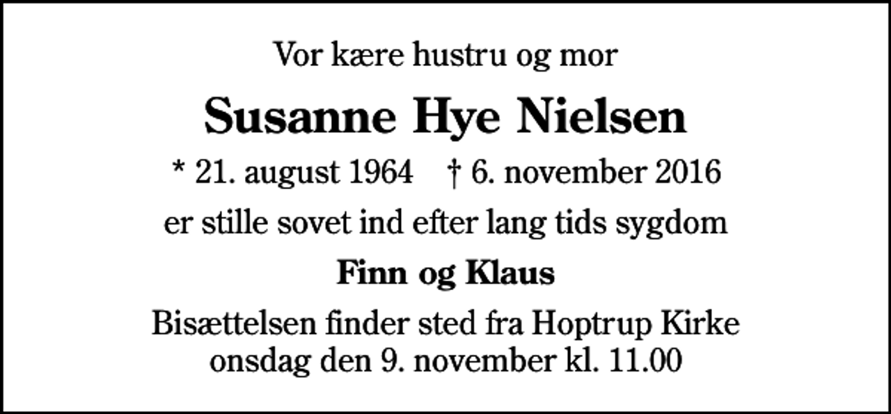 <p>Vor kære hustru og mor<br />Susanne Hye Nielsen<br />* 21. august 1964 ✝ 6. november 2016<br />er stille sovet ind efter lang tids sygdom<br />Finn og Klaus<br />Bisættelsen finder sted fra Hoptrup Kirke onsdag den 9. november kl. 11.00</p>