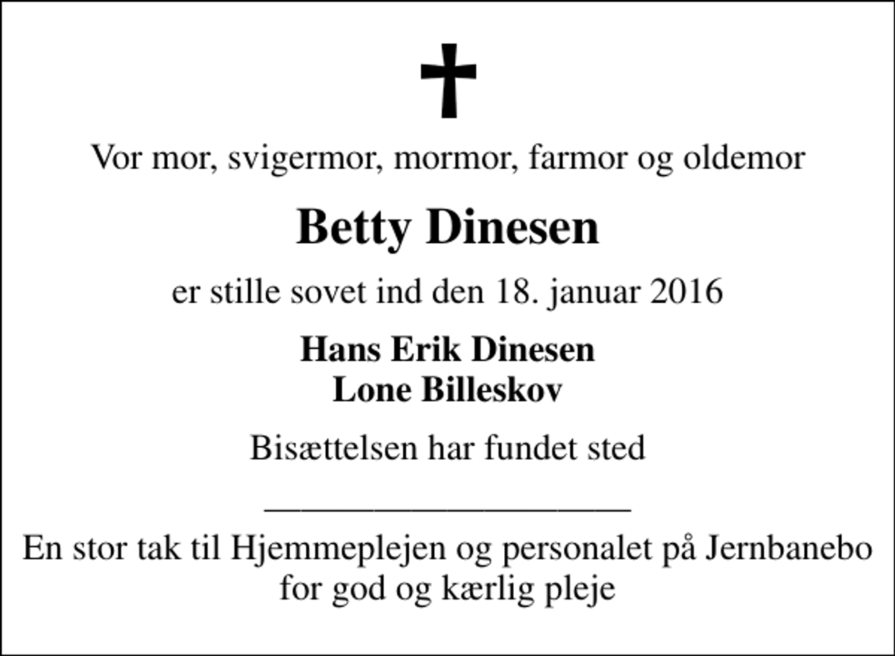 <p>Vor mor, svigermor, mormor, farmor og oldemor<br />Betty Dinesen<br />er stille sovet ind den 18. januar 2016<br />Hans Erik Dinesen Lone Billeskov<br />Bisættelsen har fundet sted<br />En stor tak til Hjemmeplejen og personalet på Jernbanebo for god og kærlig pleje</p>
