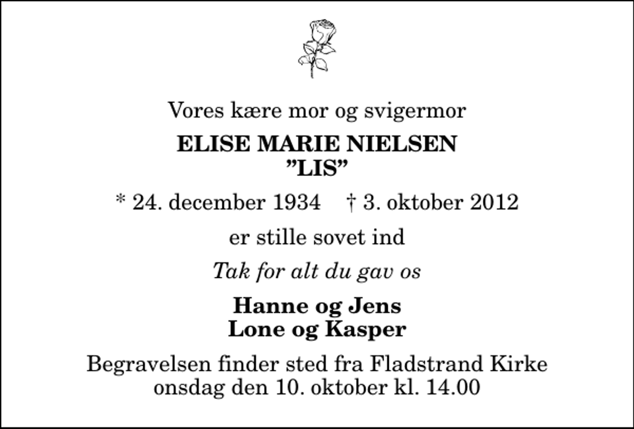 <p>Vores kære mor og svigermor<br />Elise Marie Nielsen Lis<br />* 24. december 1934 ✝ 3. oktober 2012<br />er stille sovet ind<br />Tak for alt du gav os<br />Hanne og Jens Lone og Kasper<br />Begravelsen finder sted fra Fladstrand Kirke onsdag den 10. oktober kl. 14.00</p>
