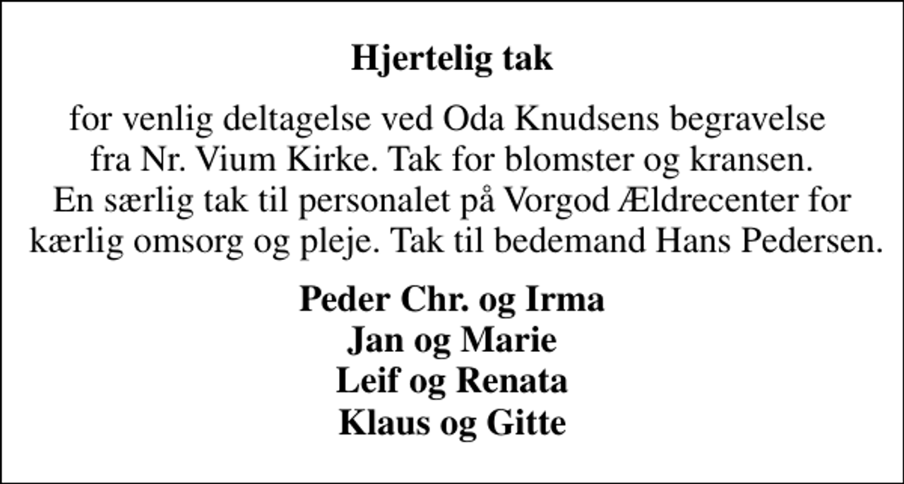 <p>Hjertelig tak<br />for venlig deltagelse ved Oda Knudsens begravelse fra Nr. Vium Kirke. Tak for blomster og kransen. En særlig tak til personalet på Vorgod Ældrecenter for kærlig omsorg og pleje. Tak til bedemand Hans Pedersen.<br />Peder Chr. og Irma Jan og Marie Leif og Renata Klaus og Gitte</p>
