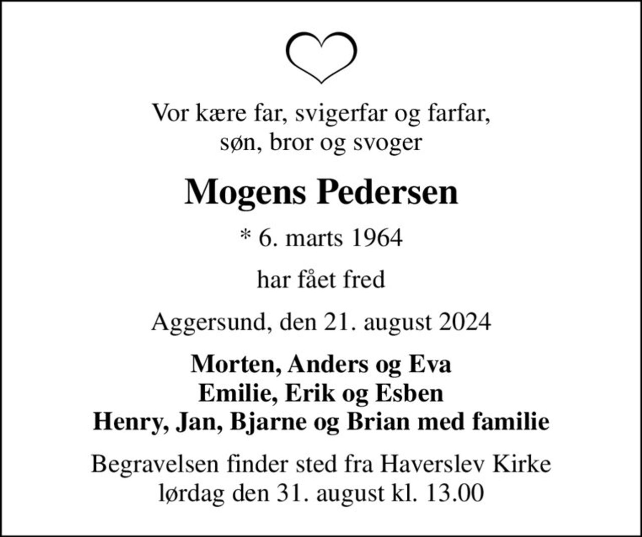 Vor kære far, svigerfar og farfar, søn, bror og svoger
Mogens Pedersen
* 6. marts 1964
har fået fred
Aggersund, den 21. august 2024
Morten, Anders og Eva Emilie, Erik og Esben Henry, Jan, Bjarne og Brian med familie
Begravelsen finder sted fra Haverslev Kirke  lørdag den 31. august kl. 13.00